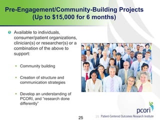 25
Pre-Engagement/Community-Building Projects
(Up to $15,000 for 6 months)
Available to individuals,
consumer/patient organizations,
clinician(s) or researcher(s) or a
combination of the above to
support:
 Community building
 Creation of structure and
communication strategies
 Develop an understanding of
PCORI, and ―research done
differently‖
25
 