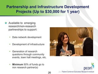 26
Partnership and Infrastructure Development
Projects (Up to $30,000 for 1 year)
Available to emerging
research/non-research
partnerships to support:
 Data network development
 Development of infrastructure
 Generation of research
questions through community
events, town hall meetings, etc.
 Minimum 50% of funds go to
non research partner(s)
26
 