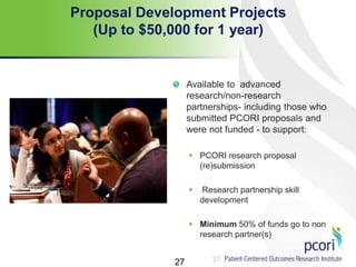 27
Proposal Development Projects
(Up to $50,000 for 1 year)
Available to advanced
research/non-research
partnerships- including those who
submitted PCORI proposals and
were not funded - to support:
 PCORI research proposal
(re)submission
 Research partnership skill
development
 Minimum 50% of funds go to non
research partner(s)
27
 