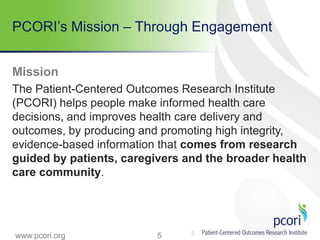 5
PCORI’s Mission – Through Engagement
Mission
The Patient-Centered Outcomes Research Institute
(PCORI) helps people make informed health care
decisions, and improves health care delivery and
outcomes, by producing and promoting high integrity,
evidence-based information that comes from research
guided by patients, caregivers and the broader health
care community.
5www.pcori.org
 