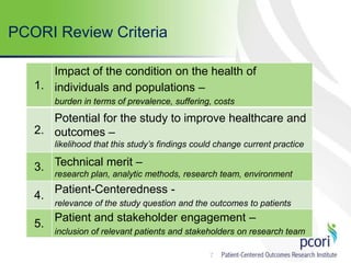 7
PCORI Review Criteria
1.
Impact of the condition on the health of
individuals and populations –
burden in terms of prevalence, suffering, costs
2.
Potential for the study to improve healthcare and
outcomes –
likelihood that this study’s findings could change current practice
3. Technical merit –
research plan, analytic methods, research team, environment
4.
Patient-Centeredness -
relevance of the study question and the outcomes to patients
5.
Patient and stakeholder engagement –
inclusion of relevant patients and stakeholders on research team
 