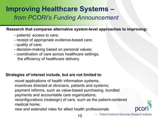 10
Improving Healthcare Systems –
from PCORI’s Funding Announcement
10
Research that compares alternative system-level approaches to improving:
- patients’ access to care;
- receipt of appropriate evidence-based care;
- quality of care;
- decision-making based on personal values;
- coordination of care across healthcare settings,
the efficiency of healthcare delivery.
Strategies of interest include, but are not limited to:
novel applications of health information systems,
incentives directed at clinicians, patients and systems;
payment reforms, such as value-based purchasing, bundled
payments and accountable care organizations;
reconfigurations (redesign) of care, such as the patient-centered
medical home;
new and extended roles for allied health professionals
 