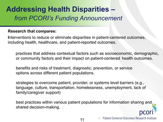 11
Addressing Health Disparities –
from PCORI’s Funding Announcement
11
Research that compares:
Interventions to reduce or eliminate disparities in patient-centered outcomes,
including health, healthcare, and patient-reported outcomes.
practices that address contextual factors such as socioeconomic, demographic,
or community factors and their impact on patient-centered health outcomes.
benefits and risks of treatment, diagnostic, prevention, or service
options across different patient populations.
strategies to overcome patient, provider, or systems level barriers (e.g.,
language, culture, transportation, homelessness, unemployment, lack of
family/caregiver support)
best practices within various patient populations for information sharing and
shared decision-making.
 