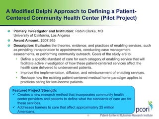 A Modified Delphi Approach to Defining a Patient-
Centered Community Health Center (Pilot Project)
15
Primary Investigator and Institution: Robin Clarke, MD
University of California, Los Angeles
Award Amount: $307,985
Description: Evaluates the theories, evidence, and practices of enabling services, such
as providing transportation to appointments, conducting case management
assessments, or performing community outreach. Goals of the study are to:
 Define a specific standard of care for each category of enabling service that will
facilitate active investigation of how these patient-centered services affect the
health care delivered to underserved patients.
 Improve the implementation, diffusion, and reimbursement of enabling services.
 Reshape how the existing patient-centered medical home paradigm applies to
practices caring for low-income patients.
Featured Project Strength:
 Creates a new research method that incorporates community health
center providers and patients to define what the standards of care are for
these services.
 Addresses barriers to care that affect approximately 25 million
Americans.
 