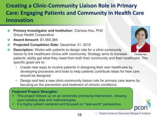 19
Creating a Clinic-Community Liaison Role in Primary
Care: Engaging Patients and Community in Health Care
Innovation
19
Primary Investigator and Institution: Clarissa Hsu, PhD
Group Health Cooperative
Award Amount: $1,564,384
Projected Completion Date: December 31, 2015
Description: Works with patients to design role for a clinic-community
liaison to link healthcare clinics with community. Strategy aims to increase
patients’ ability get what they need from both their community and their healthcare. The
specific goals are to:
 Create new ways to involve patients in designing their own healthcare by
developing processes and tools to help patients contribute ideas for how care
should be designed.
 Design and test a new clinic-community liaison role for primary care teams by
focusing on the prevention and treatment of chronic conditions.
Featured Project Strengths:
 This project follows up on an extremely promising intervention, drawing
upon existing data and methodologies.
 It is highly patient centered and focused on "real-world" perspective.
Clarissa Hsu
 
