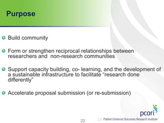 22
Purpose
Build community
Form or strengthen reciprocal relationships between
researchers and non-research communities
Support capacity building, co- learning, and the development of
a sustainable infrastructure to facilitate ―research done
differently‖
Accelerate proposal submission (or re-submission)
22
 