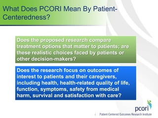 4
What Does PCORI Mean By Patient-
Centeredness?
Does the proposed research compare
treatment options that matter to patients; are
these realistic choices faced by patients or
other decision-makers?
Does the research focus on outcomes of
interest to patients and their caregivers,
including health, health-related quality of life,
function, symptoms, safety from medical
harm, survival and satisfaction with care?
 