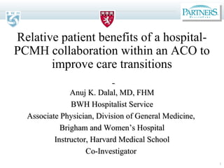 1
Relative patient benefits of a hospital-
PCMH collaboration within an ACO to
improve care transitions
Anuj K. Dalal, MD, FHMAnuj K. Dalal, MD, FHM
BWH Hospitalist ServiceBWH Hospitalist Service
Associate Physician, Division of General Medicine,Associate Physician, Division of General Medicine,
Brigham and WomenBrigham and Women’s Hospital’s Hospital
Instructor, Harvard Medical SchoolInstructor, Harvard Medical School
Co-InvestigatorCo-Investigator
 