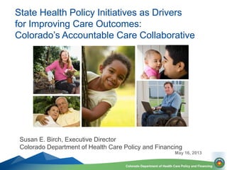Colorado Department of Health Care Policy and Financing
Susan E. Birch, Executive Director
Colorado Department of Health Care Policy and Financing
May 16, 2013
State Health Policy Initiatives as Drivers
for Improving Care Outcomes:
Colorado’s Accountable Care Collaborative
 