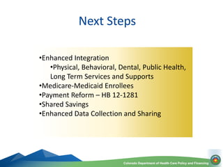 Colorado Department of Health Care Policy and Financing
Next Steps
•Enhanced Integration
•Physical, Behavioral, Dental, Pu...