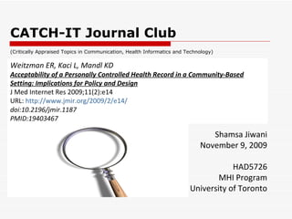 CATCH-IT Journal Club Shamsa Jiwani November 9, 2009 HAD5726 MHI Program University of Toronto Weitzman ER, Kaci L, Mandl KD Acceptability of a Personally Controlled Health Record in a Community-Based Setting: Implications for Policy and Design J Med Internet Res 2009;11(2):e14 URL:  http://www.jmir.org/2009/2/e14/   doi:10.2196/jmir.1187 PMID:19403467  (Critically Appraised Topics in Communication, Health Informatics and Technology) 