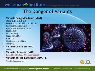 The Danger of Variants
• Variants Being Monitored (VBM):
• Alpha (B.1.1.7, Q.1-Q.8)
• Beta (B.1.351, B.1.351.2, B.1.351.3)
• Gamma (P.1, P.1.1, P.1.2)
• Epsilon (B.1.427 and B.1.429)
• Eta (B.1.525)
• Iota (B.1.526)
• Kappa (B.1.617.1)
• B.1.617.3
• Mu (B.1.621, B.1.621.1)
• Zeta (P.2)
• Variants of Interest (VOI)
None
• Variants of concern (VOC)
• Delta (B.1.617.2 and AY.1 sublineages)
• Variants of High Consequence (VOHC)
Thankfully none – yet!
 
