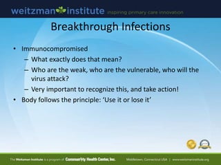 Breakthrough Infections
• Immunocompromised
– What exactly does that mean?
– Who are the weak, who are the vulnerable, who will the
virus attack?
– Very important to recognize this, and take action!
• Body follows the principle: ‘Use it or lose it’
 