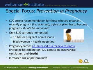 Special Focus: Prevention in Pregnancy
• CDC strong recommendation for those who are pregnant,
recently pregnant (i.e. lactating), trying or planning to become
pregnant - should be immunized
• Only 31% currently immunized
– 15.6% for pregnant non-Hispanic
Black women = health inequities
• Pregnancy carries an increased risk for severe illness
(including hospitalization, ICU admission, mechanical
ventilation, and death)
• Increased risk of preterm birth
 