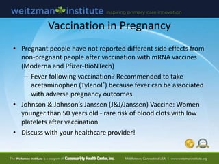 Vaccination in Pregnancy
• Pregnant people have not reported different side effects from
non-pregnant people after vaccination with mRNA vaccines
(Moderna and Pfizer-BioNTech)
– Fever following vaccination? Recommended to take
acetaminophen (Tylenol®) because fever can be associated
with adverse pregnancy outcomes
• Johnson & Johnson’s Janssen (J&J/Janssen) Vaccine: Women
younger than 50 years old - rare risk of blood clots with low
platelets after vaccination
• Discuss with your healthcare provider!
 