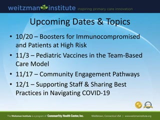 Upcoming Dates & Topics
• 10/20 – Boosters for Immunocompromised
and Patients at High Risk
• 11/3 – Pediatric Vaccines in the Team-Based
Care Model
• 11/17 – Community Engagement Pathways
• 12/1 – Supporting Staff & Sharing Best
Practices in Navigating COVID-19
 