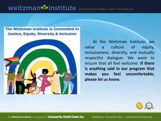 At the Weitzman Institute, we
value a culture of equity,
inclusiveness, diversity, and mutually
respectful dialogue. We want to
ensure that all feel welcome. If there
is anything said in our program that
makes you feel uncomfortable,
please let us know.
 