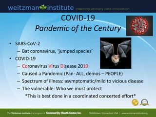 COVID-19
Pandemic of the Century
• SARS-CoV-2
– Bat coronavirus, ‘jumped species’
• COVID-19
– Coronavirus Virus Disease 2019
– Caused a Pandemic (Pan- ALL, demos – PEOPLE)
– Spectrum of illness: asymptomatic/mild to vicious disease
– The vulnerable: Who we must protect
*This is best done in a coordinated concerted effort*
 