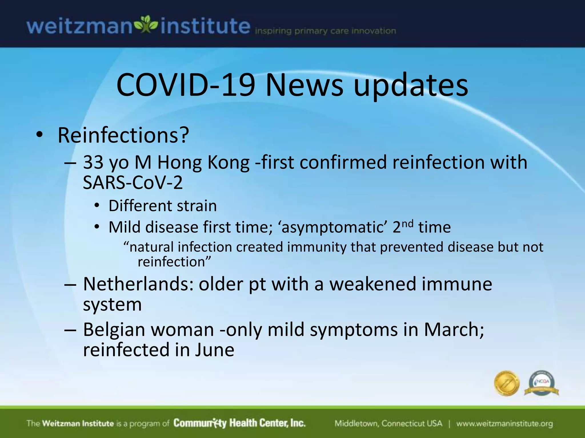 COVID-19 News updates
• Reinfections?
– 33 yo M Hong Kong -first confirmed reinfection with
SARS-CoV-2
• Different strain
• Mild disease first time; ‘asymptomatic’ 2nd time
“natural infection created immunity that prevented disease but not
reinfection”
– Netherlands: older pt with a weakened immune
system
– Belgian woman -only mild symptoms in March;
reinfected in June
 