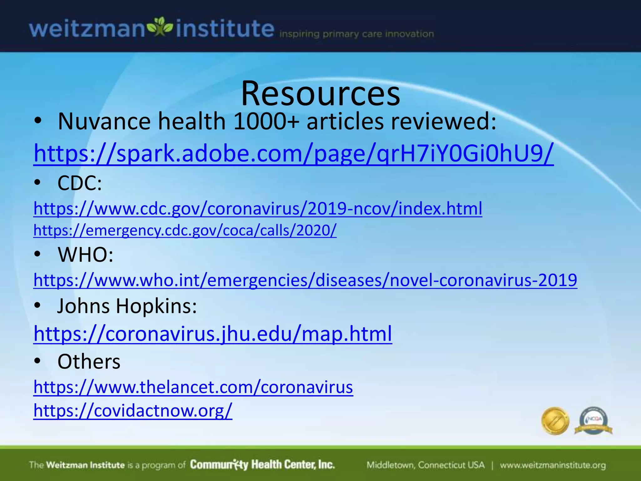Resources
• Nuvance health 1000+ articles reviewed:
https://spark.adobe.com/page/qrH7iY0Gi0hU9/
• CDC:
https://www.cdc.gov/coronavirus/2019-ncov/index.html
https://emergency.cdc.gov/coca/calls/2020/
• WHO:
https://www.who.int/emergencies/diseases/novel-coronavirus-2019
• Johns Hopkins:
https://coronavirus.jhu.edu/map.html
• Others
https://www.thelancet.com/coronavirus
https://covidactnow.org/
 