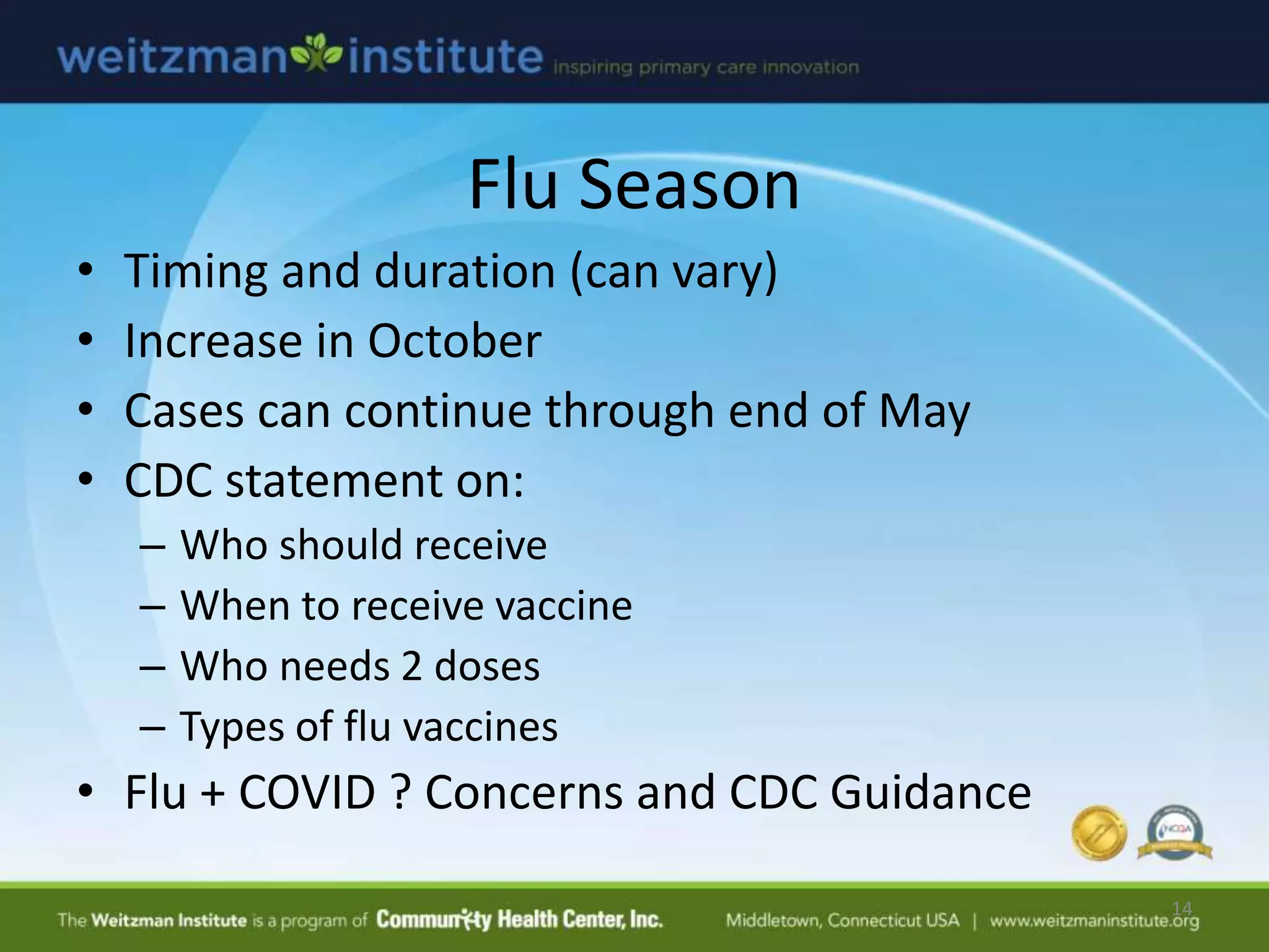 Flu Season
• Timing and duration (can vary)
• Increase in October
• Cases can continue through end of May
• CDC statement on:
– Who should receive
– When to receive vaccine
– Who needs 2 doses
– Types of flu vaccines
• Flu + COVID ? Concerns and CDC Guidance
14
 