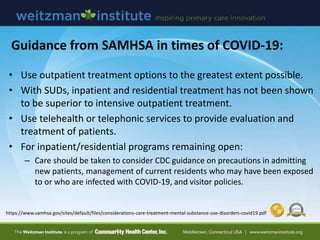 • Use outpatient treatment options to the greatest extent possible.
• With SUDs, inpatient and residential treatment has not been shown
to be superior to intensive outpatient treatment.
• Use telehealth or telephonic services to provide evaluation and
treatment of patients.
• For inpatient/residential programs remaining open:
– Care should be taken to consider CDC guidance on precautions in admitting
new patients, management of current residents who may have been exposed
to or who are infected with COVID-19, and visitor policies.
https://www.samhsa.gov/sites/default/files/considerations-care-treatment-mental-substance-use-disorders-covid19.pdf
Guidance from SAMHSA in times of COVID-19:
 