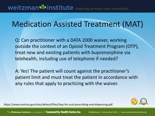 https://www.samhsa.gov/sites/default/files/faqs-for-oud-prescribing-and-dispensing.pdf
Medication Assisted Treatment (MAT)
Q: Can practitioner with a DATA 2000 waiver, working
outside the context of an Opioid Treatment Program (OTP),
treat new and existing patients with buprenorphine via
telehealth, including use of telephone if needed?
A: Yes! The patient will count against the practitioner’s
patient limit and must treat the patient in accordance with
any rules that apply to practicing with the waiver.
 