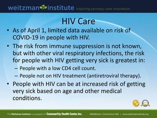 HIV Care
• As of April 1, limited data available on risk of
COVID-19 in people with HIV.
• The risk from immune suppression is not known,
but with other viral respiratory infections, the risk
for people with HIV getting very sick is greatest in:
– People with a low CD4 cell count.
– People not on HIV treatment (antiretroviral therapy).
• People with HIV can be at increased risk of getting
very sick based on age and other medical
conditions.
 