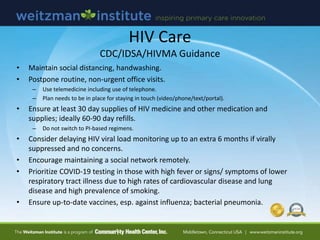 • Maintain social distancing, handwashing.
• Postpone routine, non-urgent office visits.
– Use telemedicine including use of telephone.
– Plan needs to be in place for staying in touch (video/phone/text/portal).
• Ensure at least 30 day supplies of HIV medicine and other medication and
supplies; ideally 60-90 day refills.
– Do not switch to PI-based regimens.
• Consider delaying HIV viral load monitoring up to an extra 6 months if virally
suppressed and no concerns.
• Encourage maintaining a social network remotely.
• Prioritize COVID-19 testing in those with high fever or signs/ symptoms of lower
respiratory tract illness due to high rates of cardiovascular disease and lung
disease and high prevalence of smoking.
• Ensure up-to-date vaccines, esp. against influenza; bacterial pneumonia.
HIV Care
CDC/IDSA/HIVMA Guidance
 