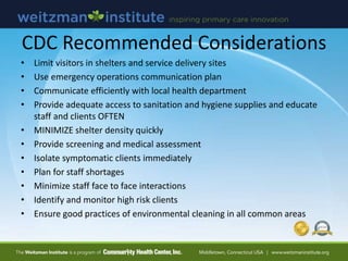 CDC Recommended Considerations
• Limit visitors in shelters and service delivery sites
• Use emergency operations communication plan
• Communicate efficiently with local health department
• Provide adequate access to sanitation and hygiene supplies and educate
staff and clients OFTEN
• MINIMIZE shelter density quickly
• Provide screening and medical assessment
• Isolate symptomatic clients immediately
• Plan for staff shortages
• Minimize staff face to face interactions
• Identify and monitor high risk clients
• Ensure good practices of environmental cleaning in all common areas
 