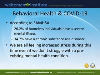 Behavioral Health & COVID-19
• According to SAMHSA
– 26.2% of homeless individuals have a severe
mental illness
– 34.7% have a chronic substance use disorder
• We are all feeling increased stress during this
time even if we don’t struggle with a pre-
existing mental health condition.
 
