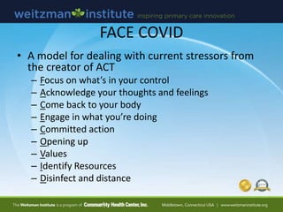 FACE COVID
• A model for dealing with current stressors from
the creator of ACT
– Focus on what’s in your control
– Acknowledge your thoughts and feelings
– Come back to your body
– Engage in what you’re doing
– Committed action
– Opening up
– Values
– Identify Resources
– Disinfect and distance
 