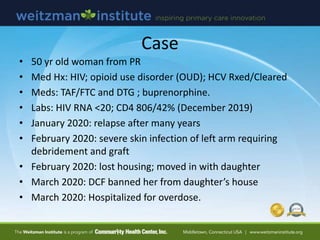 Case
• 50 yr old woman from PR
• Med Hx: HIV; opioid use disorder (OUD); HCV Rxed/Cleared
• Meds: TAF/FTC and DTG ; buprenorphine.
• Labs: HIV RNA <20; CD4 806/42% (December 2019)
• January 2020: relapse after many years
• February 2020: severe skin infection of left arm requiring
debridement and graft
• February 2020: lost housing; moved in with daughter
• March 2020: DCF banned her from daughter’s house
• March 2020: Hospitalized for overdose.
 