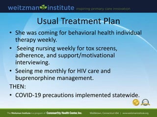 Usual Treatment Plan
• She was coming for behavioral health individual
therapy weekly.
• Seeing nursing weekly for tox screens,
adherence, and support/motivational
interviewing.
• Seeing me monthly for HIV care and
buprenorphine management.
THEN:
• COVID-19 precautions implemented statewide.
 