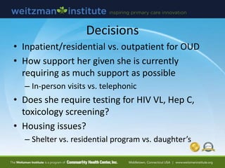 Decisions
• Inpatient/residential vs. outpatient for OUD
• How support her given she is currently
requiring as much support as possible
– In-person visits vs. telephonic
• Does she require testing for HIV VL, Hep C,
toxicology screening?
• Housing issues?
– Shelter vs. residential program vs. daughter’s
 