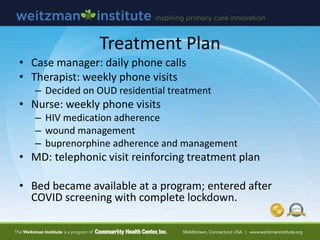 Treatment Plan
• Case manager: daily phone calls
• Therapist: weekly phone visits
– Decided on OUD residential treatment
• Nurse: weekly phone visits
– HIV medication adherence
– wound management
– buprenorphine adherence and management
• MD: telephonic visit reinforcing treatment plan
• Bed became available at a program; entered after
COVID screening with complete lockdown.
 