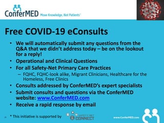 28
Free COVID-19 eConsults
• We will automatically submit any questions from the
Q&A that we didn’t address today – be on the lookout
for a reply!
• Operational and Clinical Questions
• For all Safety-Net Primary Care Practices
– FQHC, FQHC-look alike, Migrant Clinicians, Healthcare for the
Homeless, Free Clinics
• Consults addressed by ConferMED’s expert specialists
• Submit consults and questions via the ConferMED
website: www.ConferMED.com
• Receive a rapid response by email
* This initiative is supported by
 
