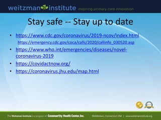 Stay safe -- Stay up to date
• https://www.cdc.gov/coronavirus/2019-ncov/index.html
https://emergency.cdc.gov/coca/calls/2020/callinfo_030520.asp
• https://www.who.int/emergencies/diseases/novel-
coronavirus-2019
• https://covidactnow.org/
• https://coronavirus.jhu.edu/map.html
 