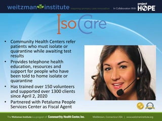 • Community Health Centers refer
patients who must isolate or
quarantine while awaiting test
results
• Provides telephone health
education, resources and
support for people who have
been told to home isolate or
quarantine
• Has trained over 150 volunteers
and supported over 1300 clients
since April 2, 2020
• Partnered with Petaluma People
Services Center as Fiscal Agent
 