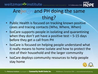 Are and PH doing the same
thing?
• Public Health is focused on tracking known positive
cases and tracing contacts (Who, Where, When)
• IsoCare supports people in isolating and quarantining
when they don’t yet have a positive test – 5-15 days
before they get a call from PH
• IsoCare is focused on helping people understand what
it really means to home isolate and how to protect the
rest of their household and the larger community
• IsoCare deploys community resources to help people
stay home
 