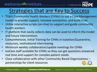Strategies that are Key to Success
• Train Community Health Workers (CHWs) to use a Case Management
model to provide support, increase connection, and build trust
• Utilize interactive scripts (on-line) to support and guide community
health workers
• IT platform that easily collects data can be used to inform the model
and future interventions
• Comprehensive, initial Training for CHWs in Isolation/Quarantine,
resources, motivational interviewing
• Minimum weekly collaboration/update meetings for CHWs
• IsoCare staff available for CHWs so they can get questions answered
real time and support for complex patient needs
• Close collaboration with other Community Based Organizations –
partnerships for client resources
 