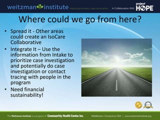 Where could we go from here?
• Spread it - Other areas
could create an IsoCare
Collaborative
• Integrate It – Use the
information from Intake to
prioritize case investigation
and potentially do case
investigation or contact
tracing with people in the
program
• Need financial
sustainability!
 