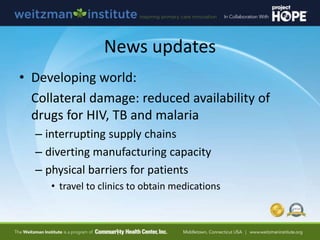 News updates
• Developing world:
Collateral damage: reduced availability of
drugs for HIV, TB and malaria
– interrupting supply chains
– diverting manufacturing capacity
– physical barriers for patients
• travel to clinics to obtain medications
 