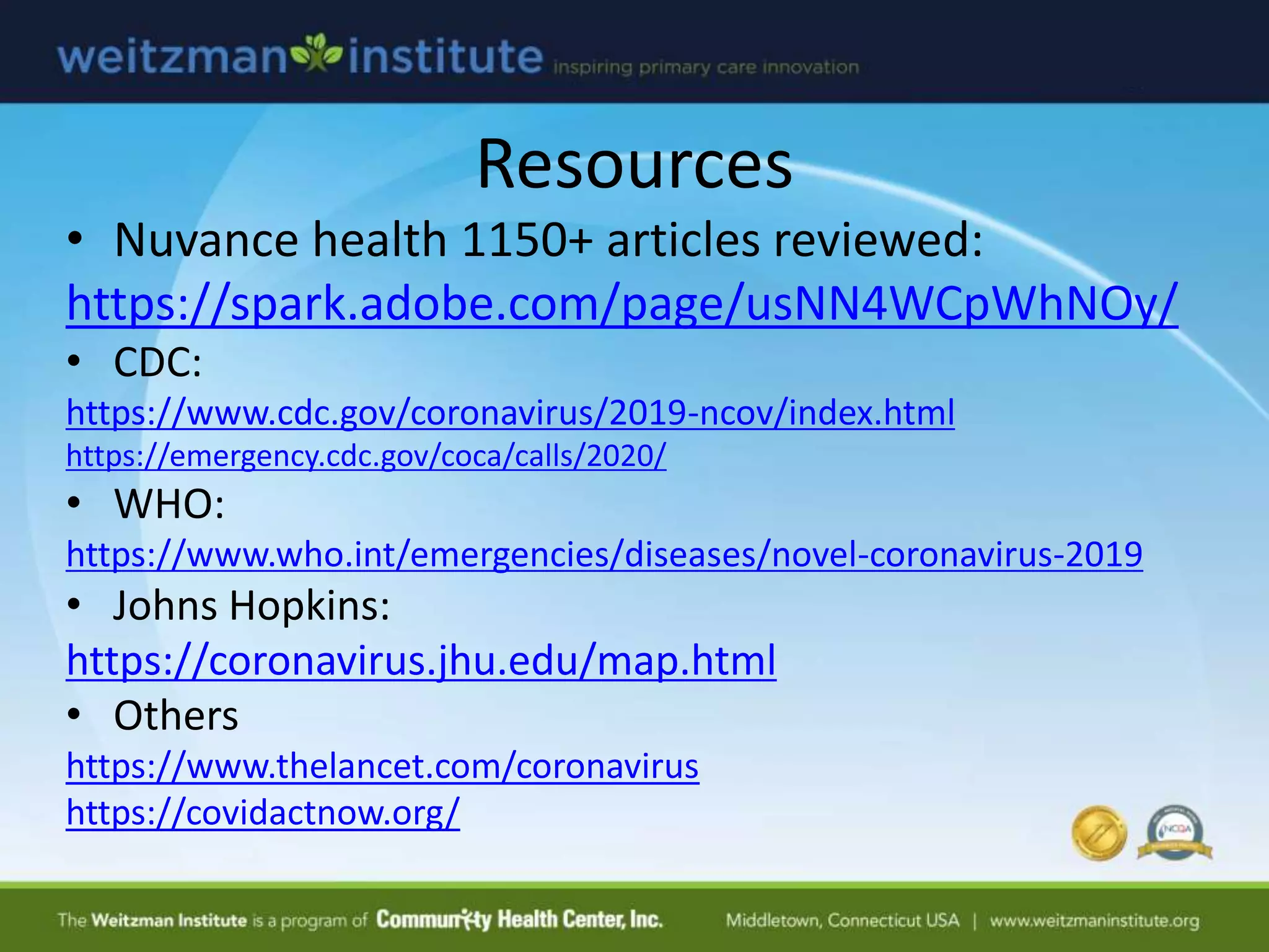 Resources
• Nuvance health 1150+ articles reviewed:
https://spark.adobe.com/page/usNN4WCpWhNOy/
• CDC:
https://www.cdc.gov/coronavirus/2019-ncov/index.html
https://emergency.cdc.gov/coca/calls/2020/
• WHO:
https://www.who.int/emergencies/diseases/novel-coronavirus-2019
• Johns Hopkins:
https://coronavirus.jhu.edu/map.html
• Others
https://www.thelancet.com/coronavirus
https://covidactnow.org/
 
