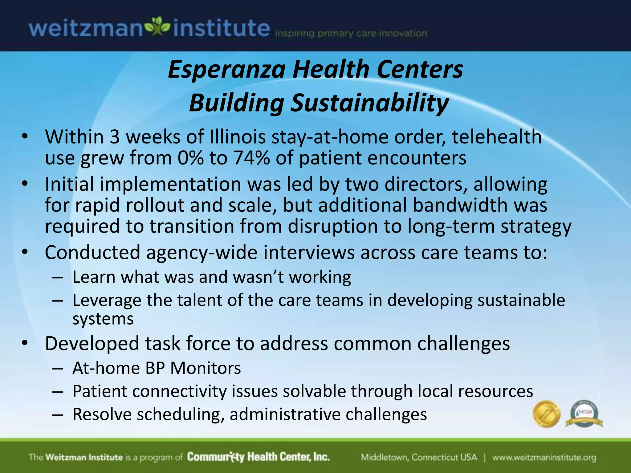 Esperanza Health Centers
Building Sustainability
• Within 3 weeks of Illinois stay-at-home order, telehealth
use grew from 0% to 74% of patient encounters
• Initial implementation was led by two directors, allowing
for rapid rollout and scale, but additional bandwidth was
required to transition from disruption to long-term strategy
• Conducted agency-wide interviews across care teams to:
– Learn what was and wasn’t working
– Leverage the talent of the care teams in developing sustainable
systems
• Developed task force to address common challenges
– At-home BP Monitors
– Patient connectivity issues solvable through local resources
– Resolve scheduling, administrative challenges
 