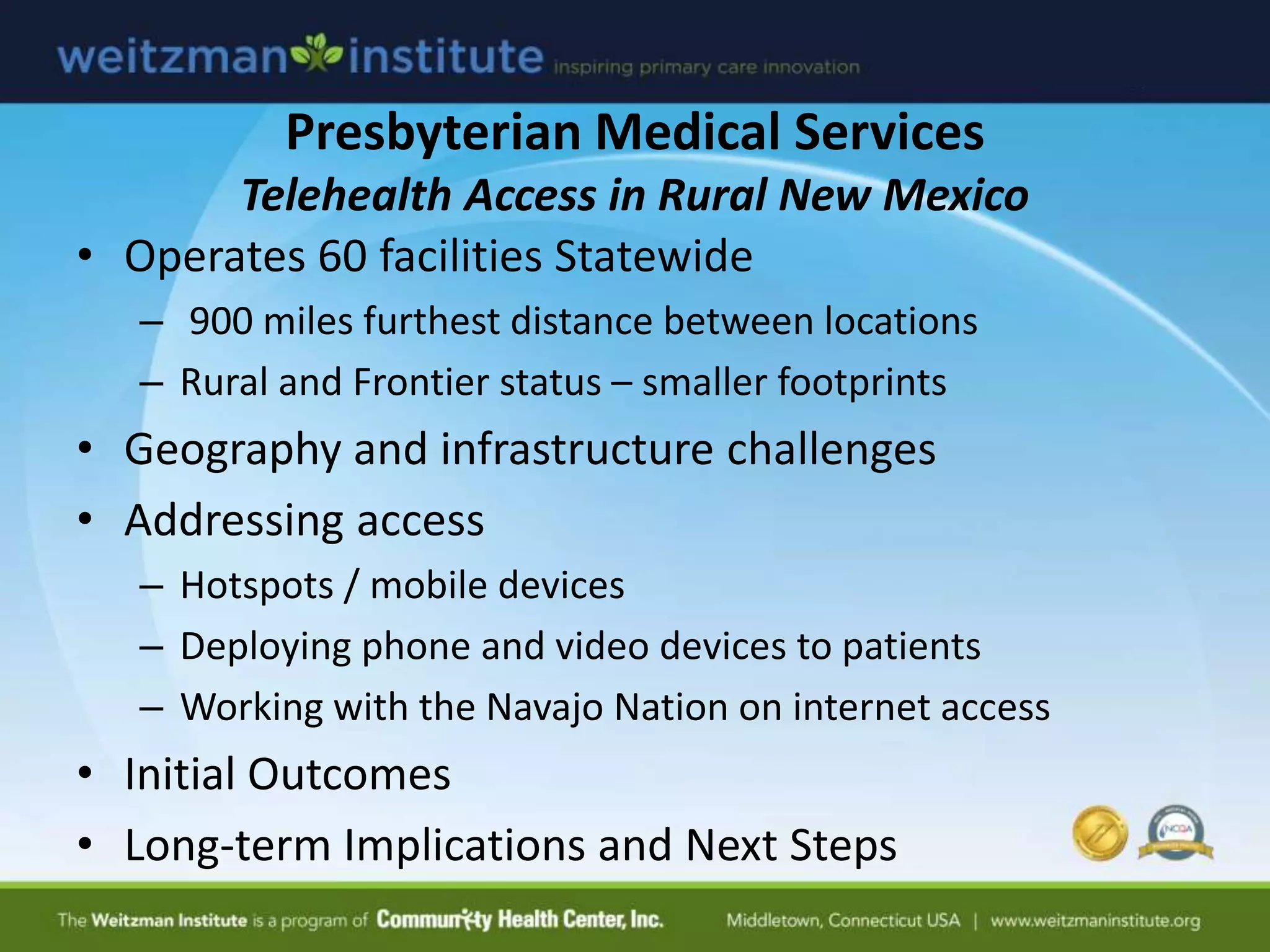 Presbyterian Medical Services
Telehealth Access in Rural New Mexico
• Operates 60 facilities Statewide
– 900 miles furthest distance between locations
– Rural and Frontier status – smaller footprints
• Geography and infrastructure challenges
• Addressing access
– Hotspots / mobile devices
– Deploying phone and video devices to patients
– Working with the Navajo Nation on internet access
• Initial Outcomes
• Long-term Implications and Next Steps
 