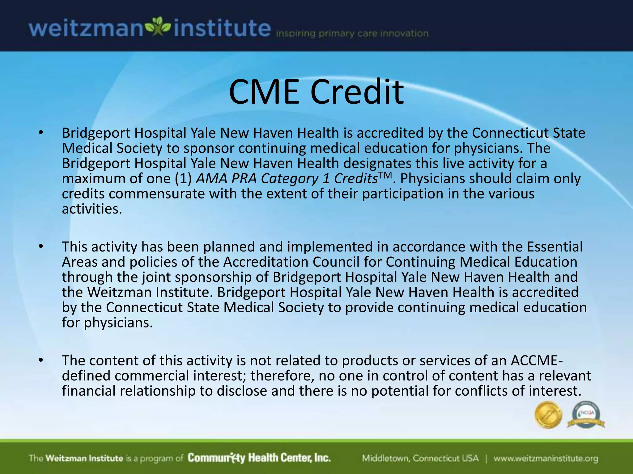 CME Credit
• Bridgeport Hospital Yale New Haven Health is accredited by the Connecticut State
Medical Society to sponsor continuing medical education for physicians. The
Bridgeport Hospital Yale New Haven Health designates this live activity for a
maximum of one (1) AMA PRA Category 1 CreditsTM. Physicians should claim only
credits commensurate with the extent of their participation in the various
activities.
• This activity has been planned and implemented in accordance with the Essential
Areas and policies of the Accreditation Council for Continuing Medical Education
through the joint sponsorship of Bridgeport Hospital Yale New Haven Health and
the Weitzman Institute. Bridgeport Hospital Yale New Haven Health is accredited
by the Connecticut State Medical Society to provide continuing medical education
for physicians.
• The content of this activity is not related to products or services of an ACCME-
defined commercial interest; therefore, no one in control of content has a relevant
financial relationship to disclose and there is no potential for conflicts of interest.
 