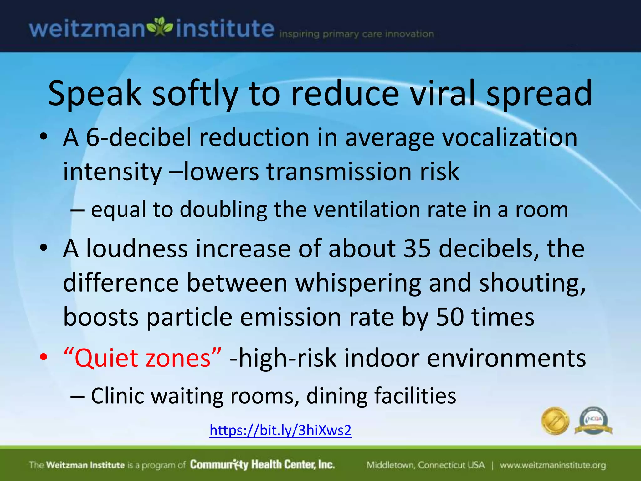 Speak softly to reduce viral spread
• A 6-decibel reduction in average vocalization
intensity –lowers transmission risk
– equal to doubling the ventilation rate in a room
• A loudness increase of about 35 decibels, the
difference between whispering and shouting,
boosts particle emission rate by 50 times
• “Quiet zones” -high-risk indoor environments
– Clinic waiting rooms, dining facilities
https://bit.ly/3hiXws2
 
