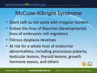 McCune-Albright Syndrome
• Giant café au lait spots with irregular borders
• Follow the lines of Blaschko (developmental
lines of embryonic cell migration)
• Fibrous dysplasia develops
• At risk for a whole host of endocrine
abnormalities, including precocious puberty,
testicular lesions, thyroid lesions, growth
hormone excess, and others
 
