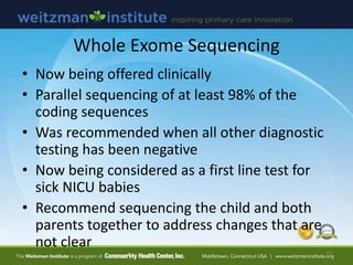 Whole Exome Sequencing
• Now being offered clinically
• Parallel sequencing of at least 98% of the
coding sequences
• Was recommended when all other diagnostic
testing has been negative
• Now being considered as a first line test for
sick NICU babies
• Recommend sequencing the child and both
parents together to address changes that are
not clear
39
 